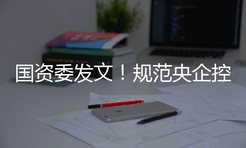 国资委发文!规范央企控股上市公司这项信息披露