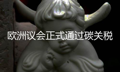 欧洲议会正式通过碳关税,倒逼中国企业绿色转型