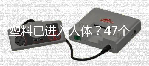 塑料已进入人体?47个人体器官样本中检测到塑料成分!