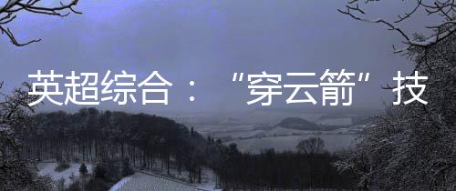 英超综合:“穿云箭”技惊四座 利物浦一球小胜阿森纳