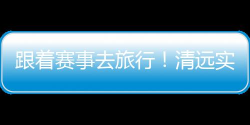 跟着赛事去旅行!清远实力“出圈”释放文旅体融合活力